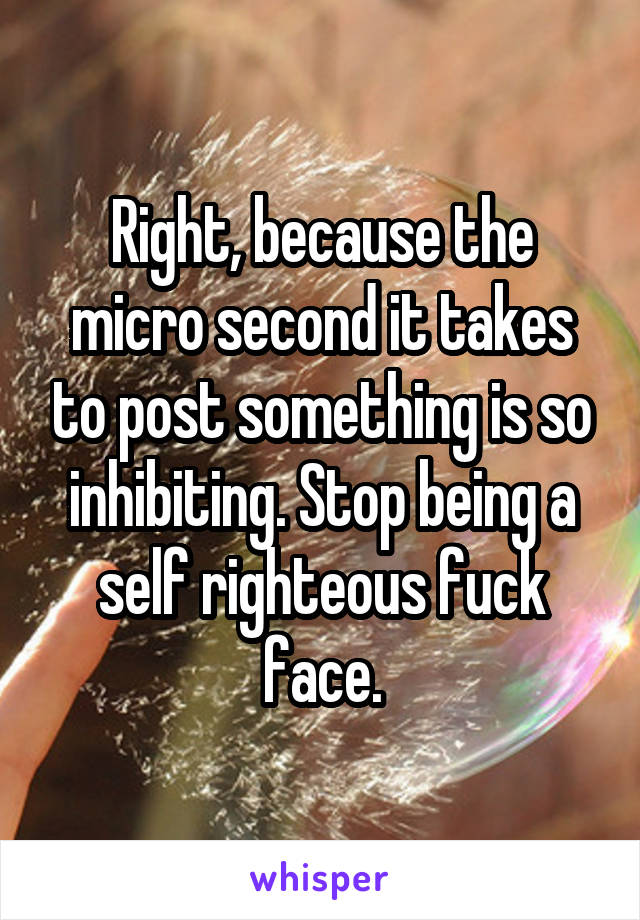 Right, because the micro second it takes to post something is so inhibiting. Stop being a self righteous fuck face.