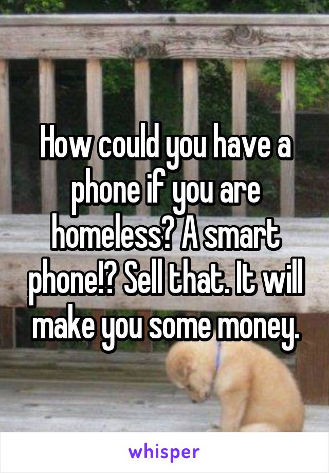 How could you have a phone if you are homeless? A smart phone!? Sell that. It will make you some money.