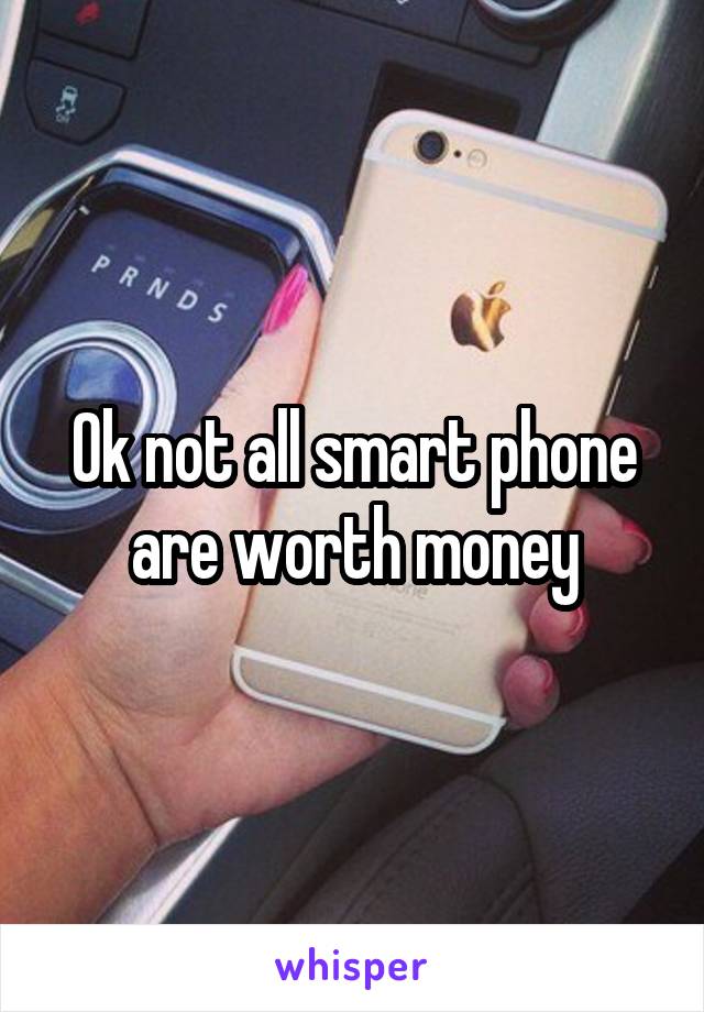 Ok not all smart phone are worth money