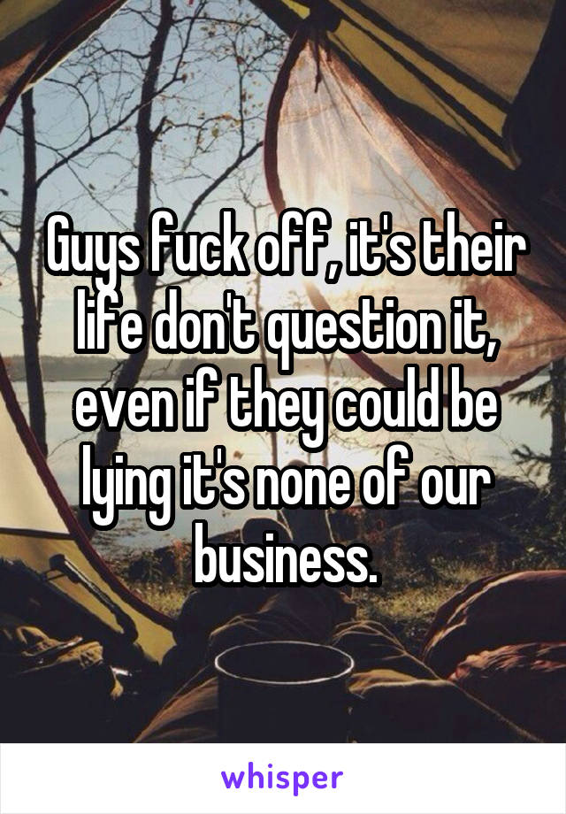 Guys fuck off, it's their life don't question it, even if they could be lying it's none of our business.