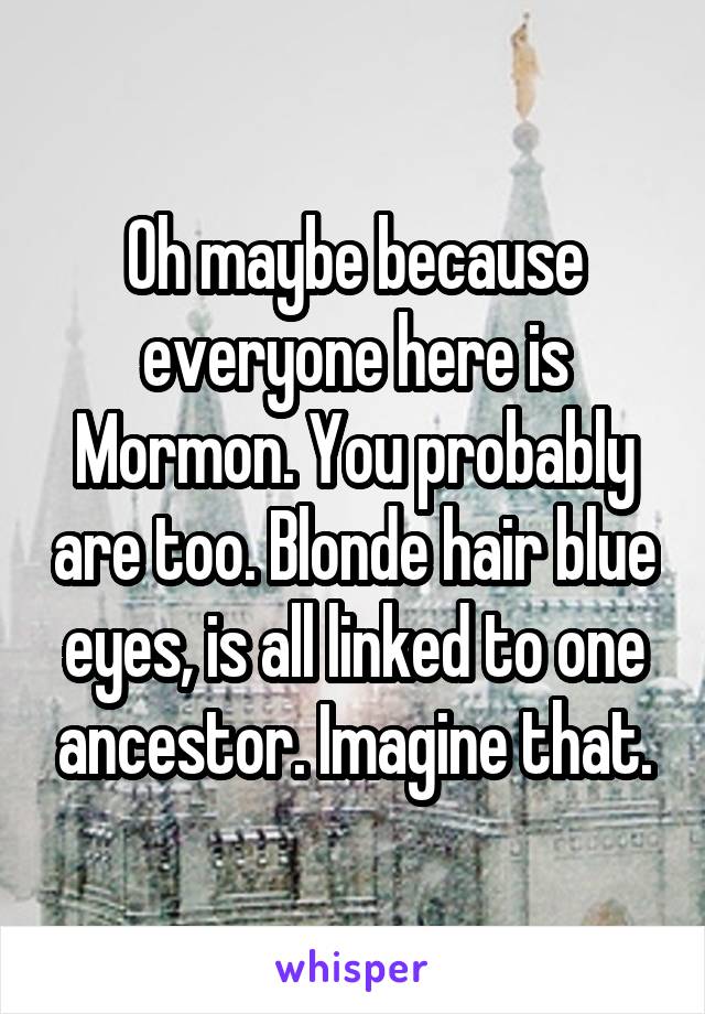 Oh maybe because everyone here is Mormon. You probably are too. Blonde hair blue eyes, is all linked to one ancestor. Imagine that.
