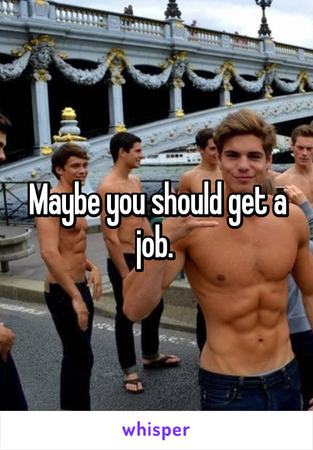 Maybe you should get a job. 