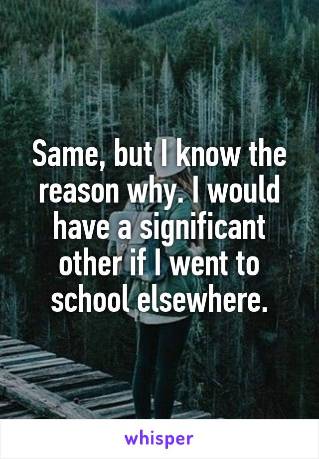 Same, but I know the reason why. I would have a significant other if I went to school elsewhere.