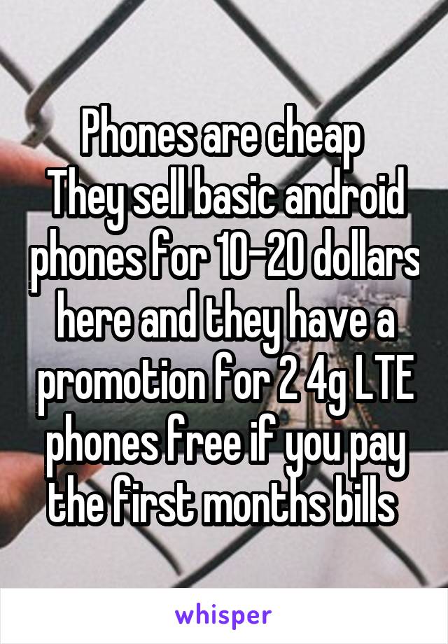 Phones are cheap 
They sell basic android phones for 10-20 dollars here and they have a promotion for 2 4g LTE phones free if you pay the first months bills 