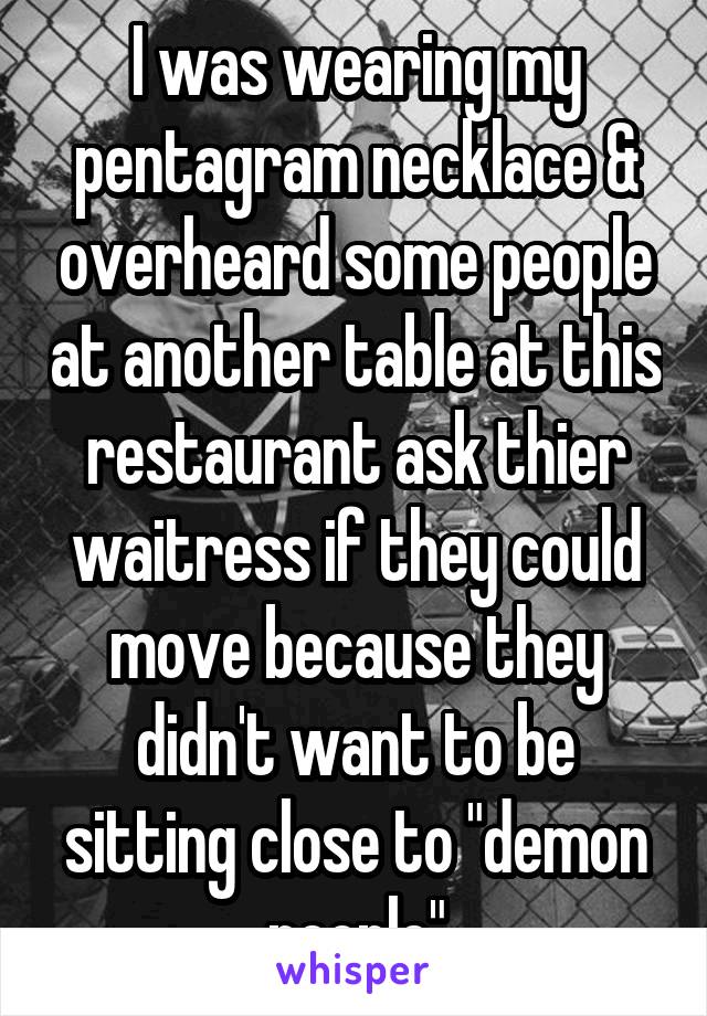 I was wearing my pentagram necklace & overheard some people at another table at this restaurant ask thier waitress if they could move because they didn't want to be sitting close to "demon people"