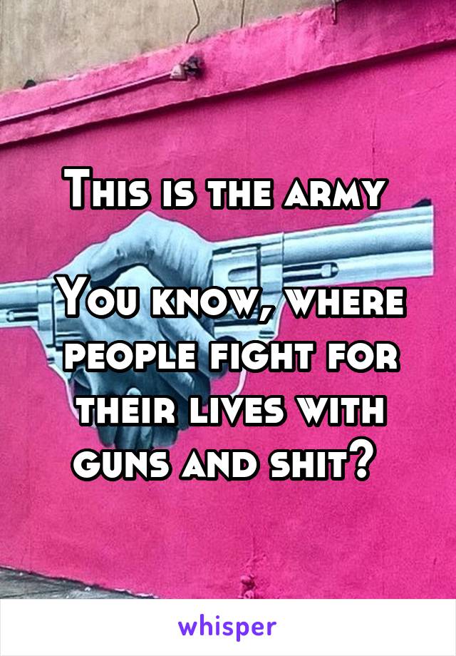 This is the army 

You know, where people fight for their lives with guns and shit? 