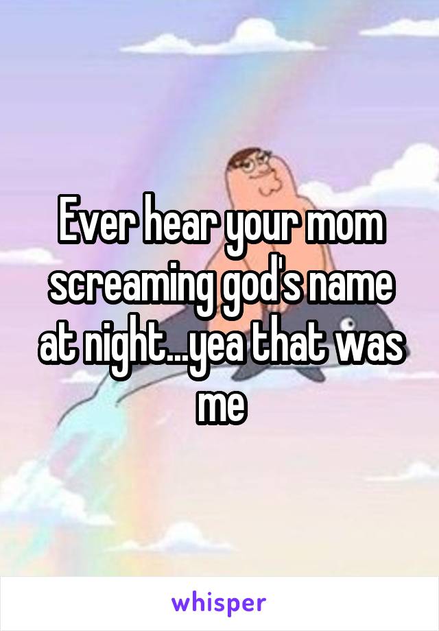 Ever hear your mom screaming god's name at night...yea that was me