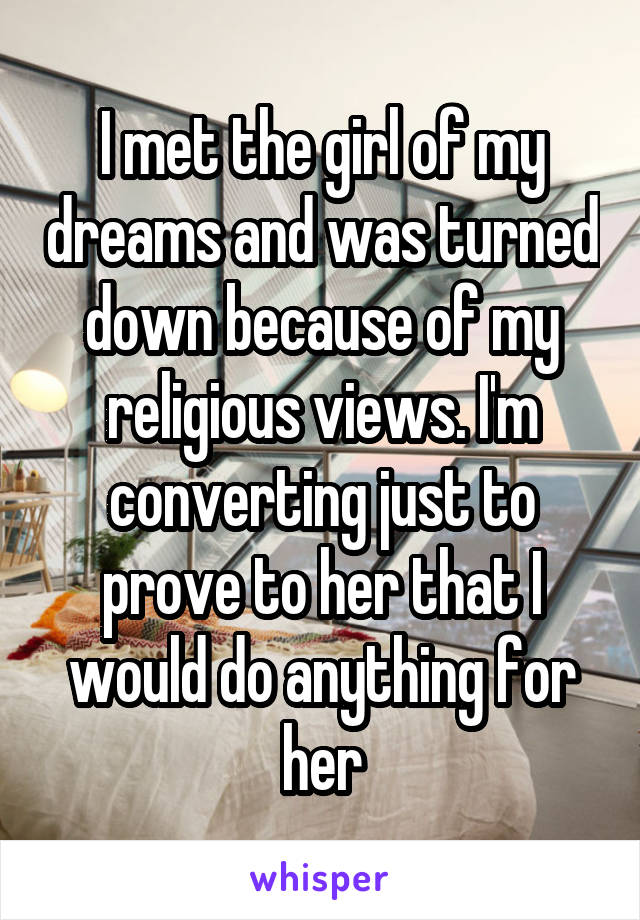 I met the girl of my dreams and was turned down because of my religious views. I'm converting just to prove to her that I would do anything for her