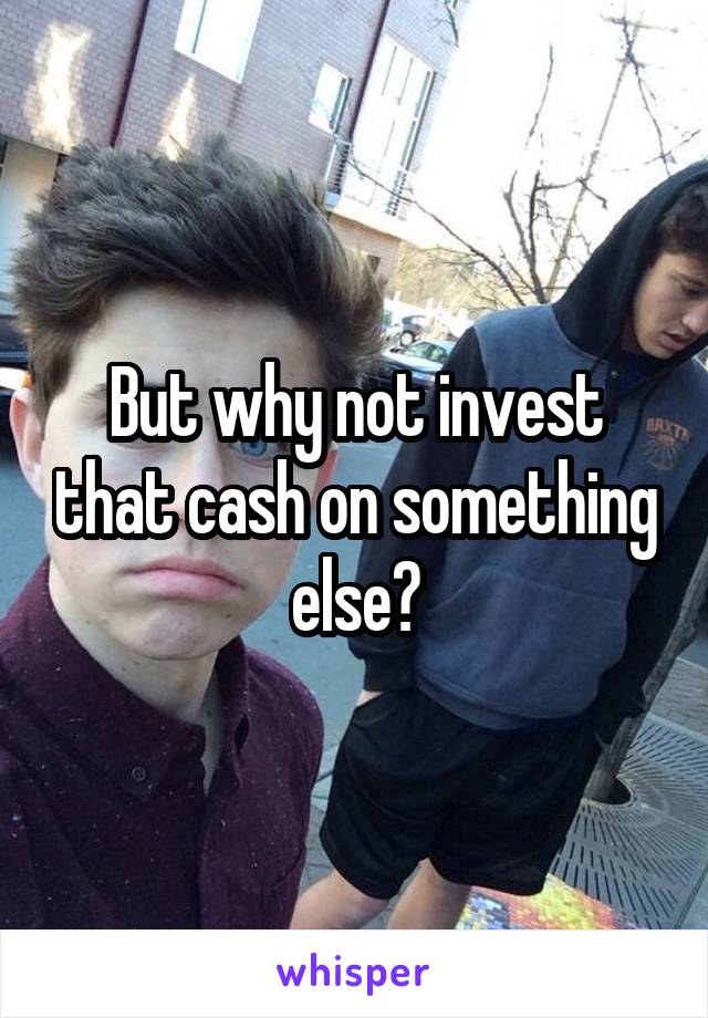 But why not invest that cash on something else?