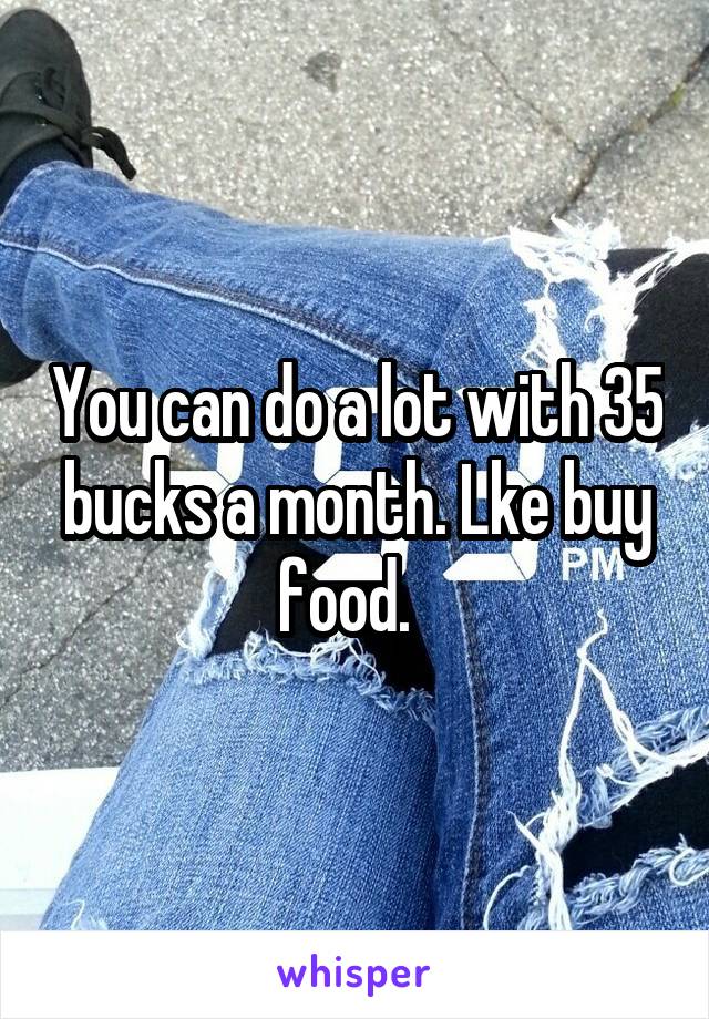 You can do a lot with 35 bucks a month. Lke buy food.  