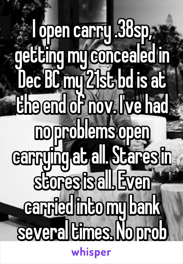 I open carry .38sp, getting my concealed in Dec BC my 21st bd is at the end of nov. I've had no problems open carrying at all. Stares in stores is all. Even carried into my bank several times. No prob