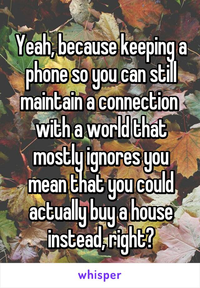 Yeah, because keeping a phone so you can still maintain a connection  with a world that mostly ignores you mean that you could actually buy a house instead, right?