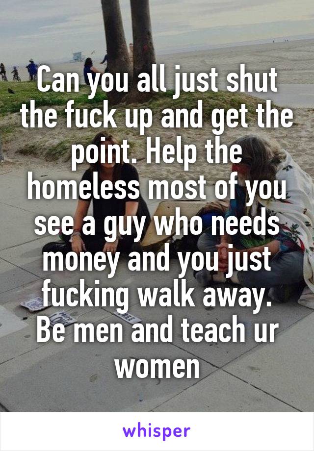 Can you all just shut the fuck up and get the point. Help the homeless most of you see a guy who needs money and you just fucking walk away.
Be men and teach ur women