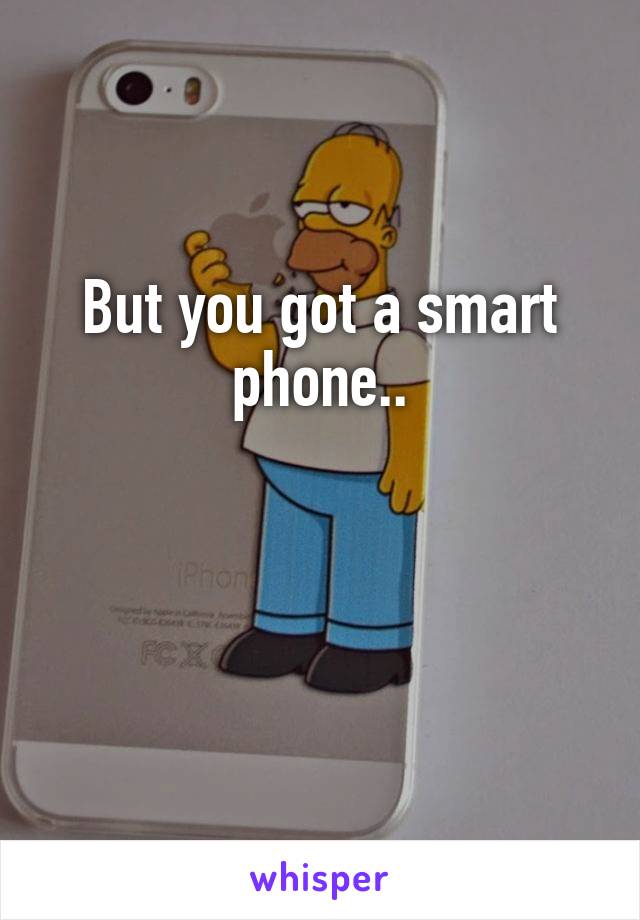 But you got a smart phone..


