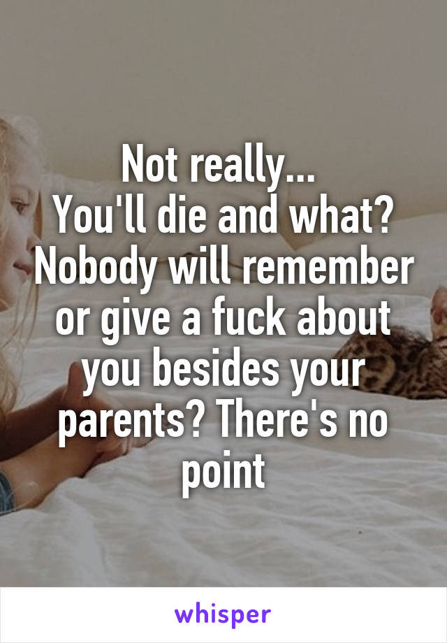 Not really... 
You'll die and what? Nobody will remember or give a fuck about you besides your parents? There's no point