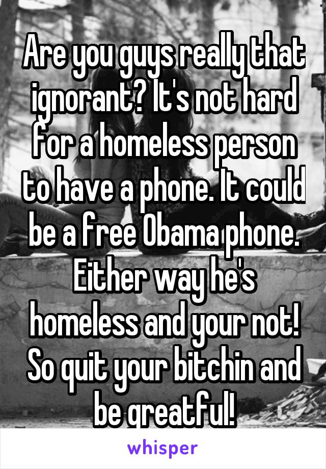 Are you guys really that ignorant? It's not hard for a homeless person to have a phone. It could be a free Obama phone. Either way he's homeless and your not! So quit your bitchin and be greatful!