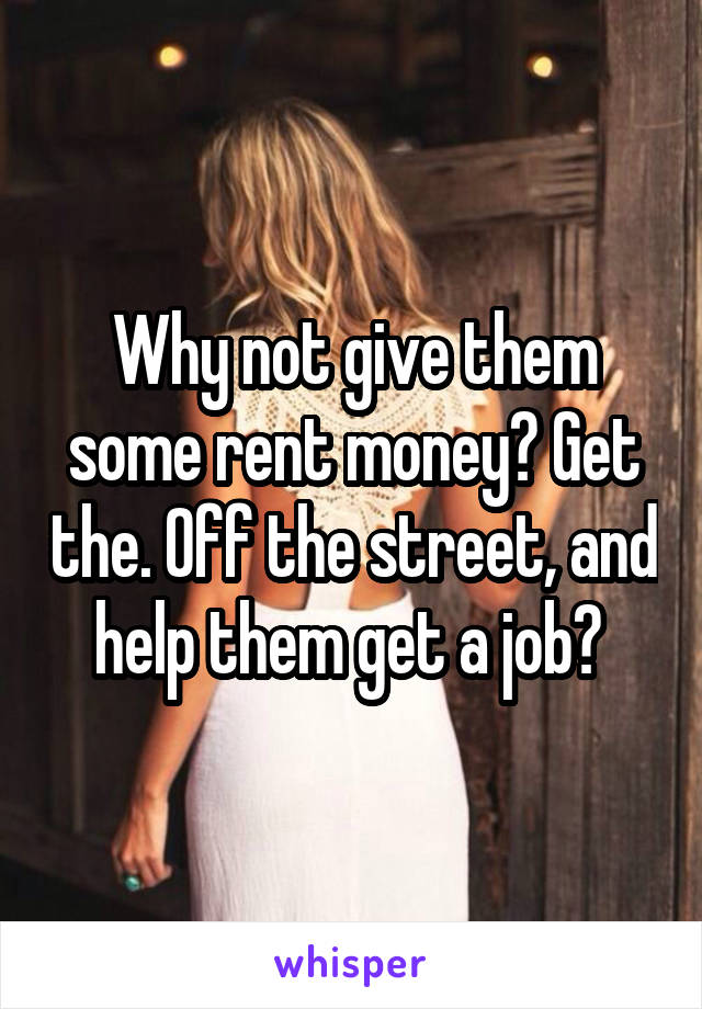 Why not give them some rent money? Get the. Off the street, and help them get a job? 