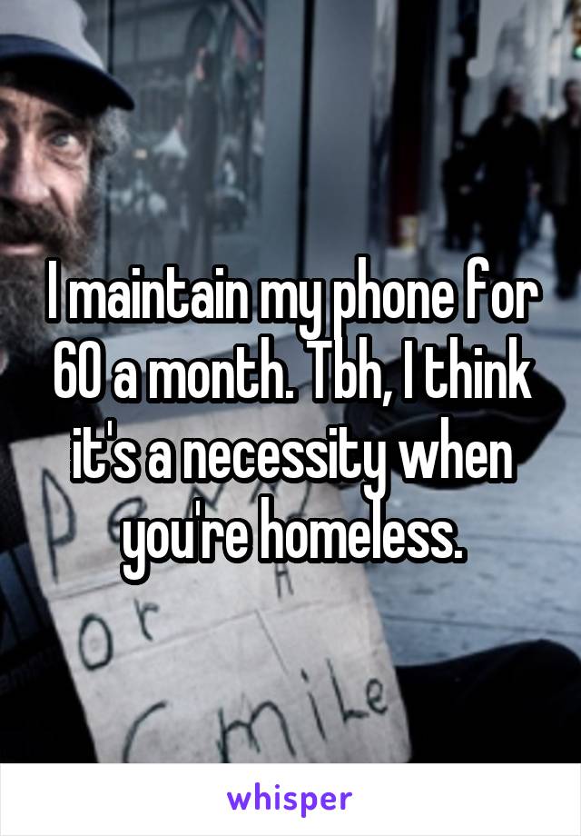 I maintain my phone for 60 a month. Tbh, I think it's a necessity when you're homeless.