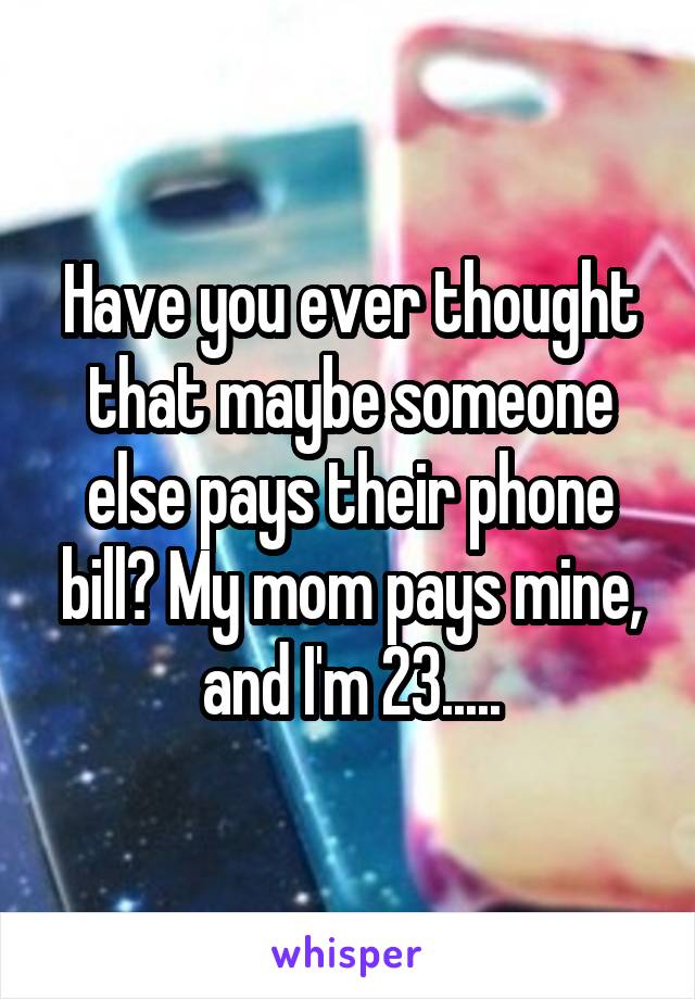 Have you ever thought that maybe someone else pays their phone bill? My mom pays mine, and I'm 23.....