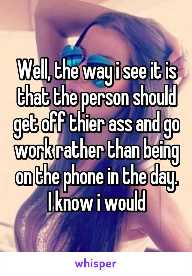 Well, the way i see it is that the person should get off thier ass and go work rather than being on the phone in the day. I know i would