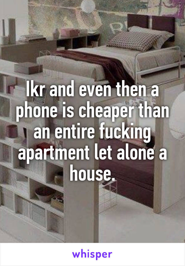 Ikr and even then a phone is cheaper than an entire fucking apartment let alone a house.