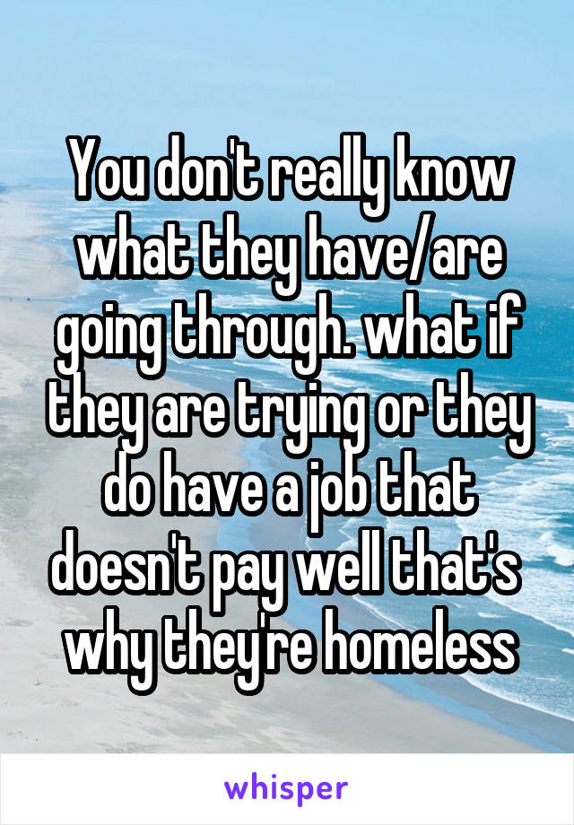 You don't really know what they have/are going through. what if they are trying or they do have a job that doesn't pay well that's  why they're homeless