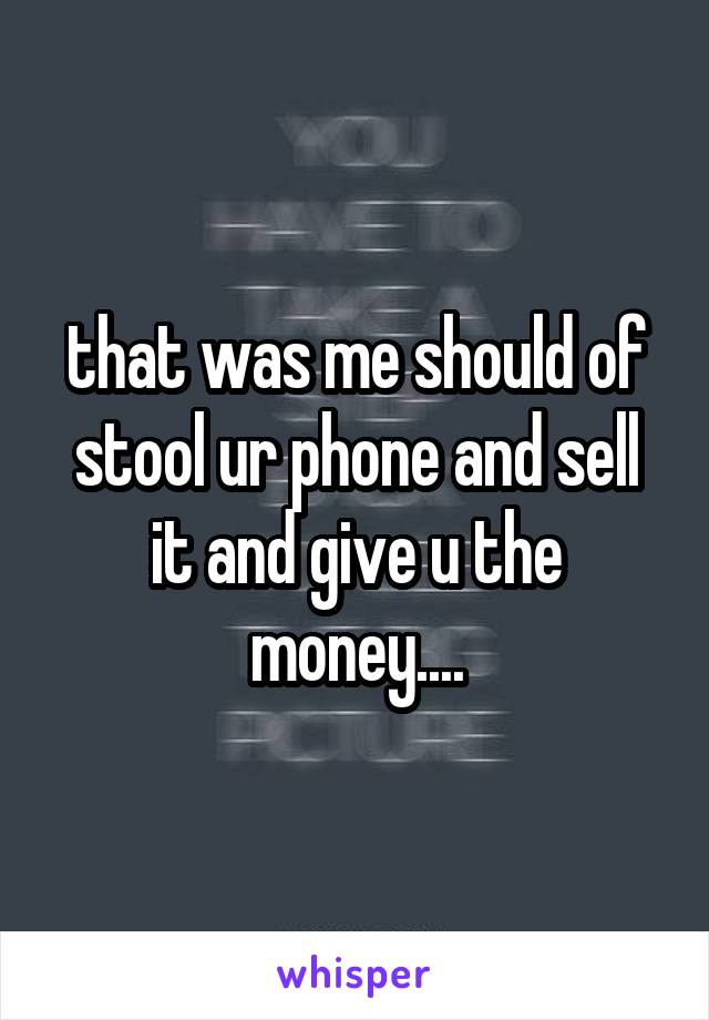 that was me should of stool ur phone and sell it and give u the money....