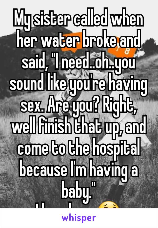 My sister called when her water broke and said, "I need..oh..you sound like you're having sex. Are you? Right, well finish that up, and come to the hospital because I'm having a baby."
I love her. 😂