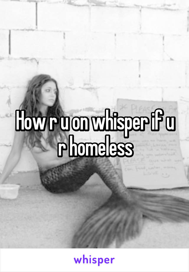 How r u on whisper if u r homeless