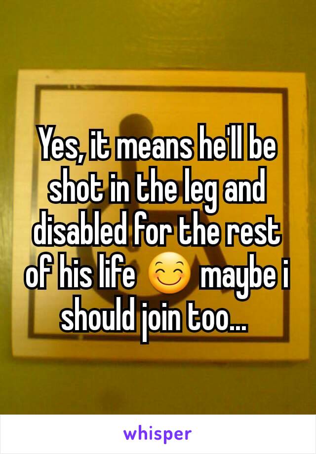 Yes, it means he'll be shot in the leg and disabled for the rest of his life 😊 maybe i should join too... 