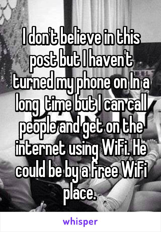 I don't believe in this post but I haven't turned my phone on In a long  time but I can call people and get on the internet using WiFi. He could be by a free WiFi place. 