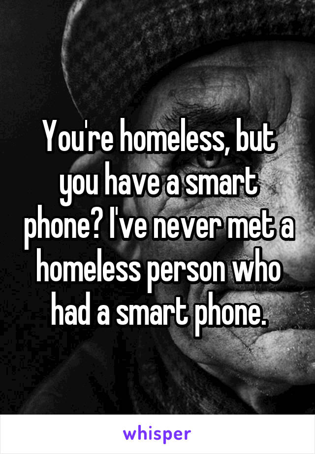 You're homeless, but you have a smart phone? I've never met a homeless person who had a smart phone.