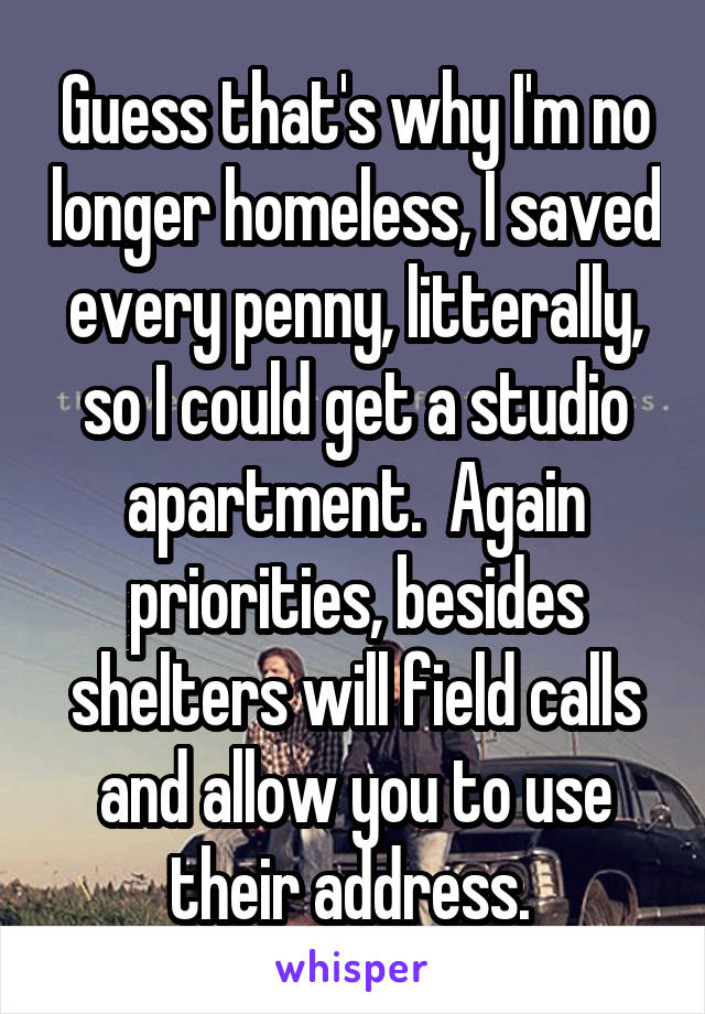 Guess that's why I'm no longer homeless, I saved every penny, litterally, so I could get a studio apartment.  Again priorities, besides shelters will field calls and allow you to use their address. 