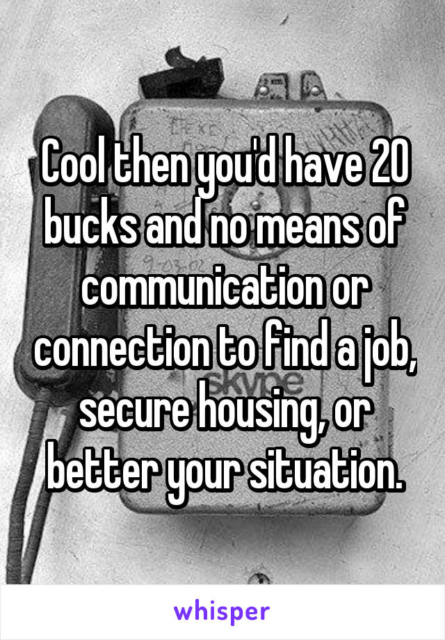 Cool then you'd have 20 bucks and no means of communication or connection to find a job, secure housing, or better your situation.