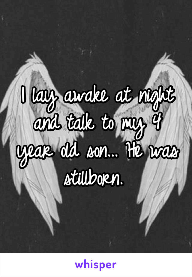 I lay awake at night and talk to my 4 year old son... He was stillborn. 