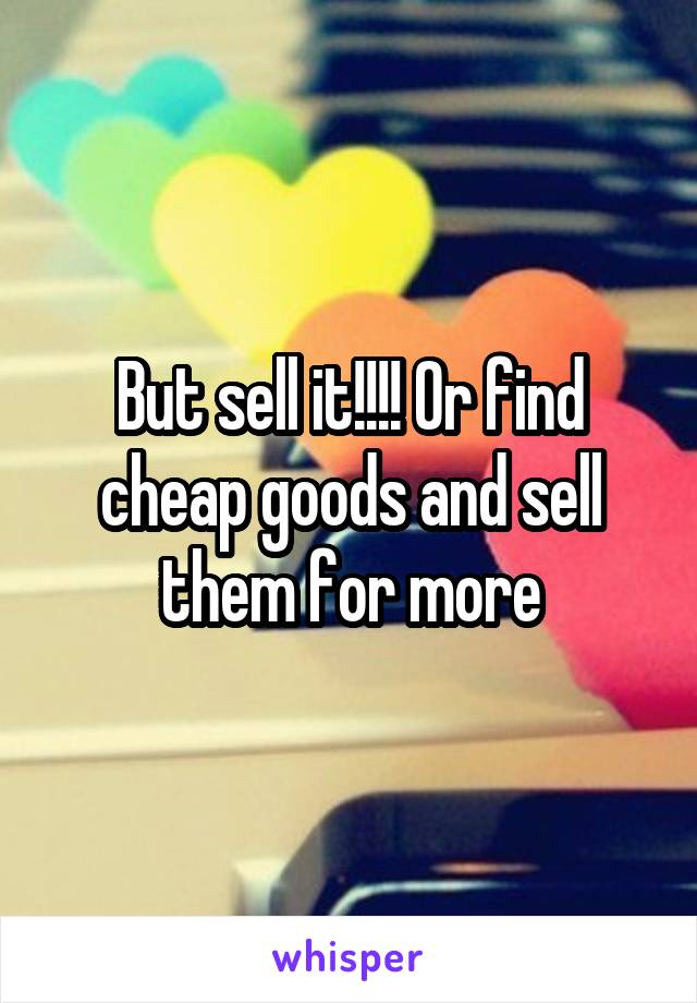 But sell it!!!! Or find cheap goods and sell them for more