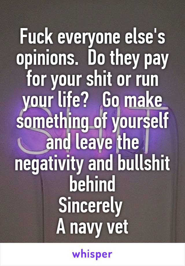 Fuck everyone else's opinions.  Do they pay for your shit or run your life?   Go make something of yourself and leave the negativity and bullshit behind
Sincerely 
A navy vet
