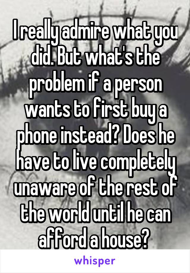 I really admire what you did. But what's the problem if a person wants to first buy a phone instead? Does he have to live completely unaware of the rest of the world until he can afford a house? 