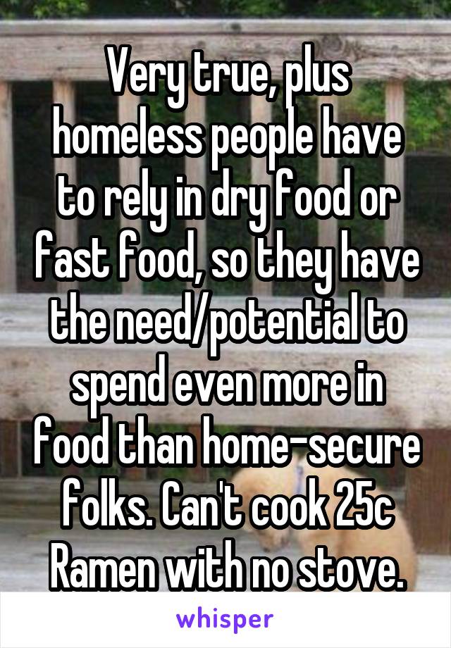 Very true, plus homeless people have to rely in dry food or fast food, so they have the need/potential to spend even more in food than home-secure folks. Can't cook 25c Ramen with no stove.