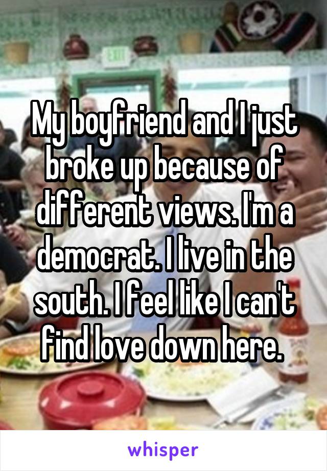 My boyfriend and I just broke up because of different views. I'm a democrat. I live in the south. I feel like I can't find love down here. 