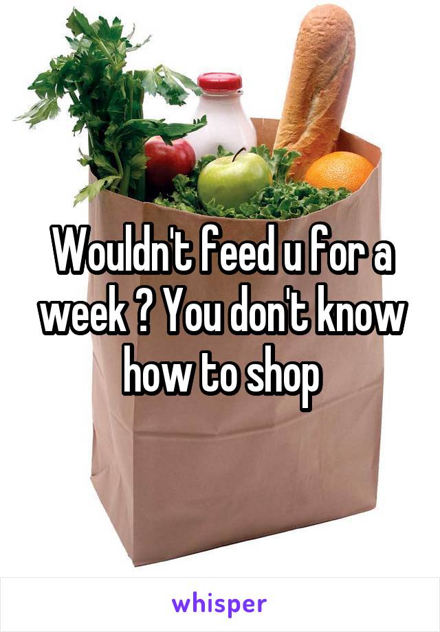 Wouldn't feed u for a week ? You don't know how to shop