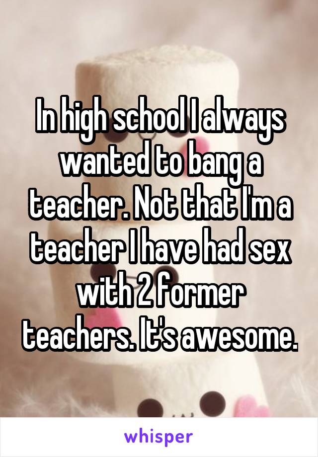 In high school I always wanted to bang a teacher. Not that I'm a teacher I have had sex with 2 former teachers. It's awesome.
