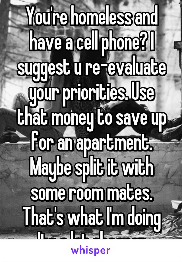 You're homeless and have a cell phone? I suggest u re-evaluate your priorities. Use that money to save up for an apartment. Maybe split it with some room mates. That's what I'm doing Its a lot cheaper