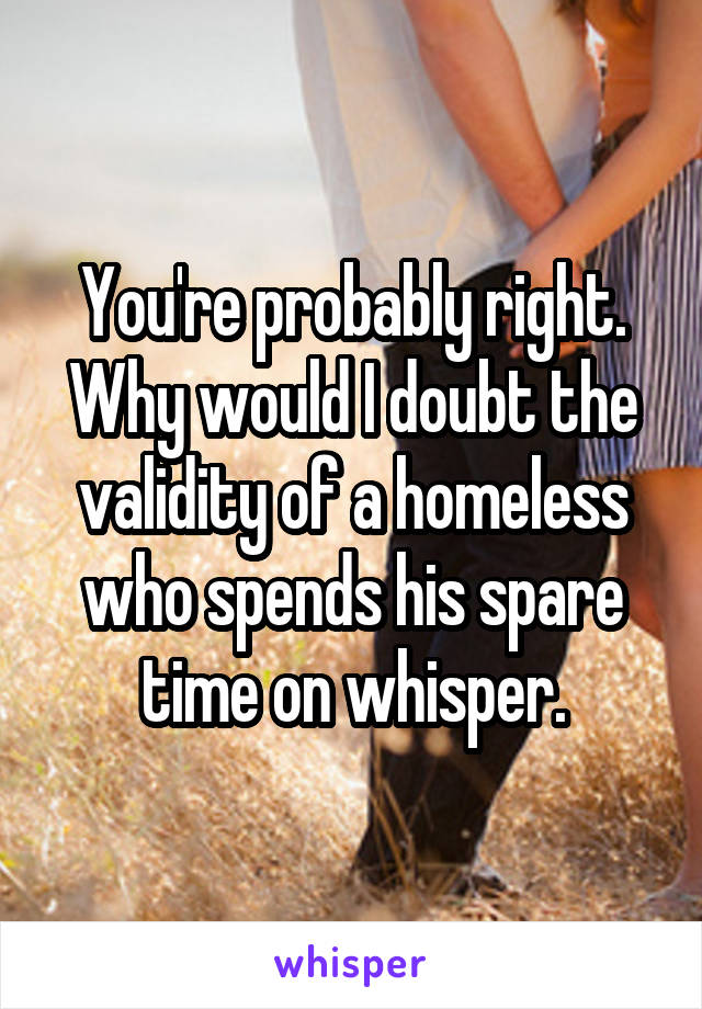 You're probably right. Why would I doubt the validity of a homeless who spends his spare time on whisper.