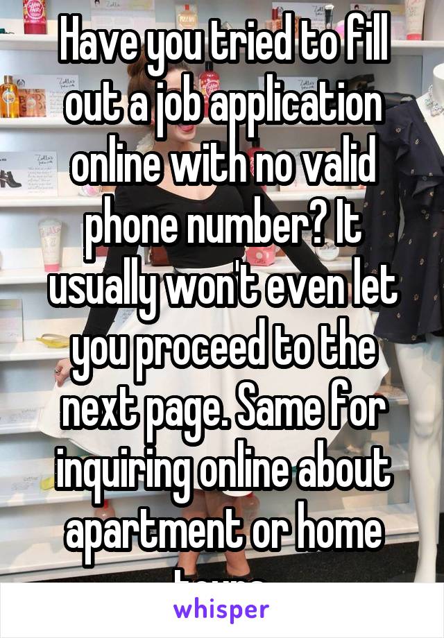 Have you tried to fill out a job application online with no valid phone number? It usually won't even let you proceed to the next page. Same for inquiring online about apartment or home tours.