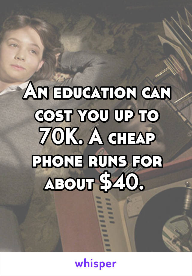 An education can cost you up to 70K. A cheap phone runs for about $40. 