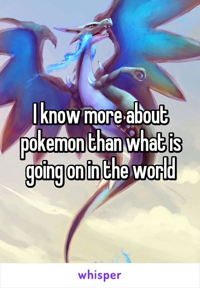 I know more about pokemon than what is going on in the world