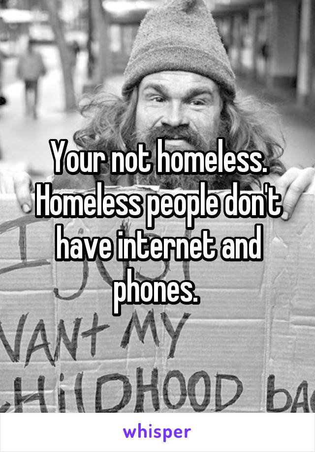 Your not homeless. Homeless people don't have internet and phones. 