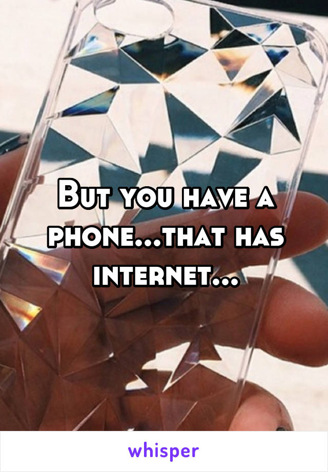 But you have a phone...that has internet...