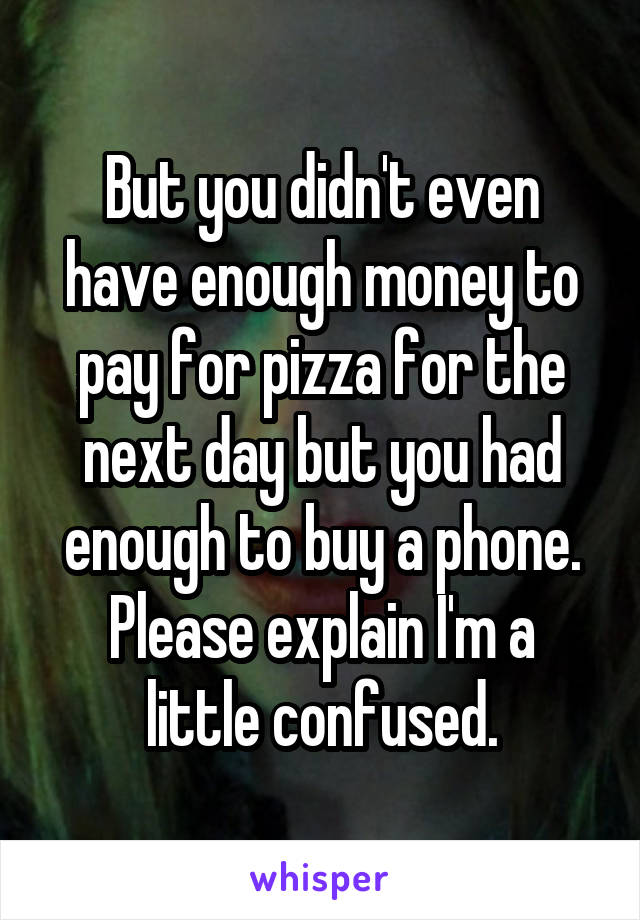 But you didn't even have enough money to pay for pizza for the next day but you had enough to buy a phone.
Please explain I'm a little confused.